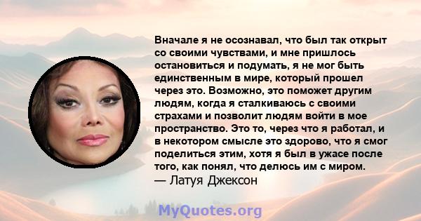 Вначале я не осознавал, что был так открыт со своими чувствами, и мне пришлось остановиться и подумать, я не мог быть единственным в мире, который прошел через это. Возможно, это поможет другим людям, когда я