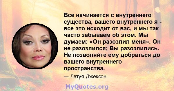 Все начинается с внутреннего существа, вашего внутреннего я - все это исходит от вас, и мы так часто забываем об этом. Мы думаем: «Он разозлил меня». Он не разозлился; Вы разозлились. Не позволяйте ему добраться до