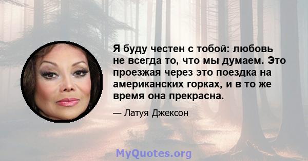 Я буду честен с тобой: любовь не всегда то, что мы думаем. Это проезжая через это поездка на американских горках, и в то же время она прекрасна.