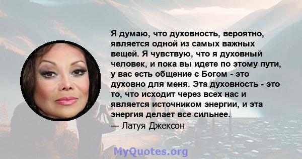 Я думаю, что духовность, вероятно, является одной из самых важных вещей. Я чувствую, что я духовный человек, и пока вы идете по этому пути, у вас есть общение с Богом - это духовно для меня. Эта духовность - это то, что 