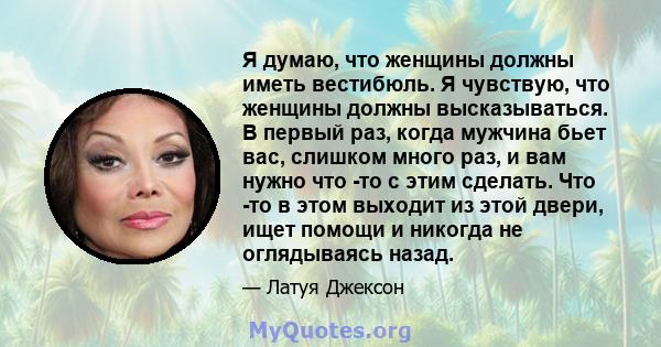 Я думаю, что женщины должны иметь вестибюль. Я чувствую, что женщины должны высказываться. В первый раз, когда мужчина бьет вас, слишком много раз, и вам нужно что -то с этим сделать. Что -то в этом выходит из этой