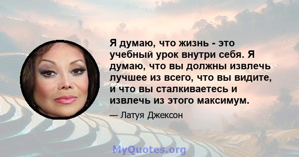 Я думаю, что жизнь - это учебный урок внутри себя. Я думаю, что вы должны извлечь лучшее из всего, что вы видите, и что вы сталкиваетесь и извлечь из этого максимум.