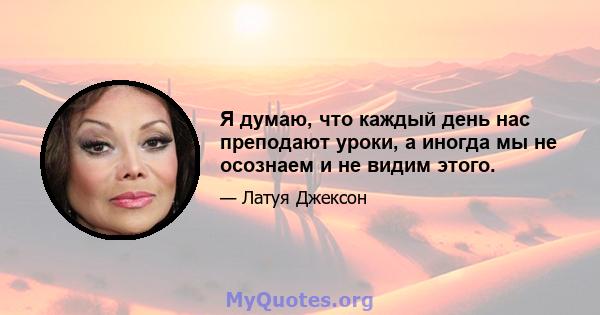 Я думаю, что каждый день нас преподают уроки, а иногда мы не осознаем и не видим этого.