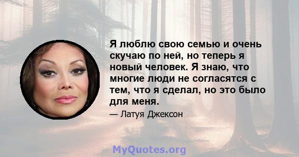 Я люблю свою семью и очень скучаю по ней, но теперь я новый человек. Я знаю, что многие люди не согласятся с тем, что я сделал, но это было для меня.