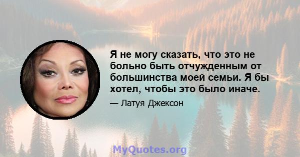 Я не могу сказать, что это не больно быть отчужденным от большинства моей семьи. Я бы хотел, чтобы это было иначе.