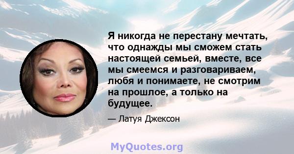 Я никогда не перестану мечтать, что однажды мы сможем стать настоящей семьей, вместе, все мы смеемся и разговариваем, любя и понимаете, не смотрим на прошлое, а только на будущее.