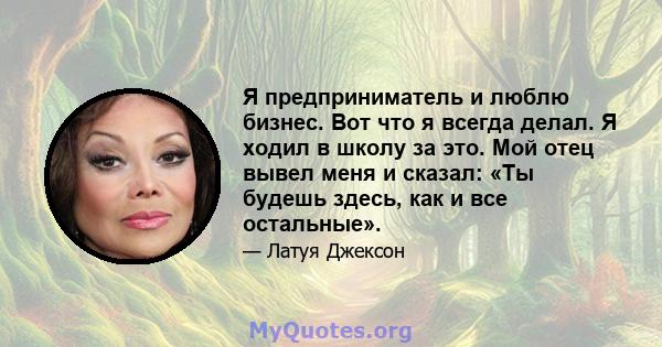 Я предприниматель и люблю бизнес. Вот что я всегда делал. Я ходил в школу за это. Мой отец вывел меня и сказал: «Ты будешь здесь, как и все остальные».