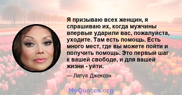 Я призываю всех женщин, я спрашиваю их, когда мужчины впервые ударили вас, пожалуйста, уходите. Там есть помощь. Есть много мест, где вы можете пойти и получить помощь. Это первый шаг к вашей свободе, и для вашей жизни