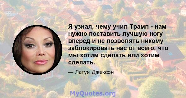 Я узнал, чему учил Трамп - нам нужно поставить лучшую ногу вперед и не позволять никому заблокировать нас от всего, что мы хотим сделать или хотим сделать.