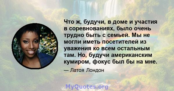 Что ж, будучи, в доме и участия в соревнованиях, было очень трудно быть с семьей. Мы не могли иметь посетителей из уважения ко всем остальным там. Но, будучи американским кумиром, фокус был бы на мне.