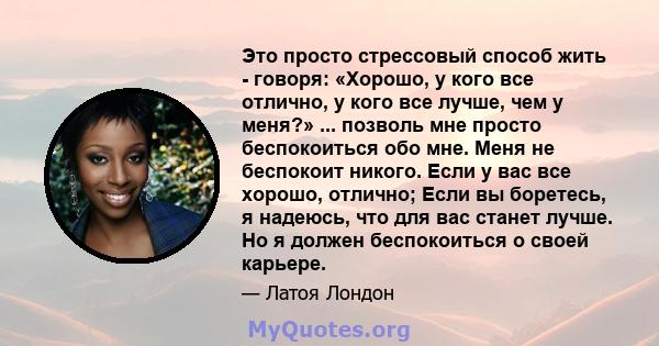 Это просто стрессовый способ жить - говоря: «Хорошо, у кого все отлично, у кого все лучше, чем у меня?» ... позволь мне просто беспокоиться обо мне. Меня не беспокоит никого. Если у вас все хорошо, отлично; Если вы