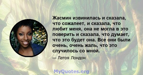 Жасмин извинилась и сказала, что сожалеет, и сказала, что любит меня, она не могла в это поверить и сказала, что думает, что это будет она. Все они были очень, очень жаль, что это случилось со мной.