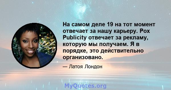 На самом деле 19 на тот момент отвечает за нашу карьеру. Pox Publicity отвечает за рекламу, которую мы получаем. Я в порядке, это действительно организовано.