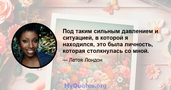 Под таким сильным давлением и ситуацией, в которой я находился, это была личность, которая столкнулась со мной.