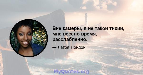 Вне камеры, я не такой тихий, мне весело время, расслабленно.