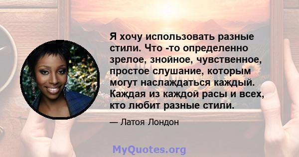 Я хочу использовать разные стили. Что -то определенно зрелое, знойное, чувственное, простое слушание, которым могут наслаждаться каждый. Каждая из каждой расы и всех, кто любит разные стили.