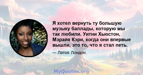 Я хотел вернуть ту большую музыку баллады, которую мы так любили. Уитни Хьюстон, Мэрайя Кэри, когда они впервые вышли, это то, что я стал петь.