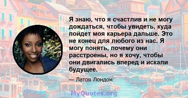 Я знаю, что я счастлив и не могу дождаться, чтобы увидеть, куда пойдет моя карьера дальше. Это не конец для любого из нас. Я могу понять, почему они расстроены, но я хочу, чтобы они двигались вперед и искали будущее.