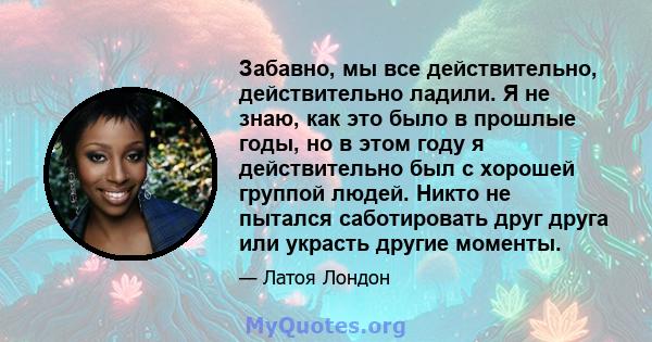 Забавно, мы все действительно, действительно ладили. Я не знаю, как это было в прошлые годы, но в этом году я действительно был с хорошей группой людей. Никто не пытался саботировать друг друга или украсть другие