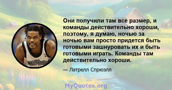 Они получили там все размер, и команды действительно хороши, поэтому, я думаю, ночью за ночью вам просто придется быть готовыми зашнуровать их и быть готовыми играть. Команды там действительно хороши.