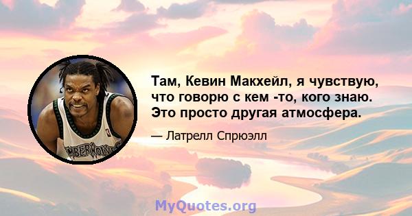 Там, Кевин Макхейл, я чувствую, что говорю с кем -то, кого знаю. Это просто другая атмосфера.