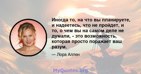 Иногда то, на что вы планируете, и надеетесь, что не пройдет, и то, о чем вы на самом деле не думали, - это возможность, которая просто поражает ваш разум.