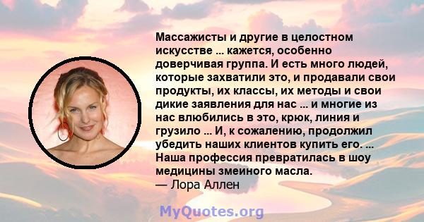 Массажисты и другие в целостном искусстве ... кажется, особенно доверчивая группа. И есть много людей, которые захватили это, и продавали свои продукты, их классы, их методы и свои дикие заявления для нас ... и многие