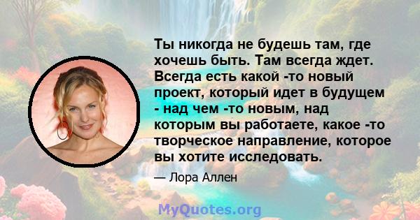 Ты никогда не будешь там, где хочешь быть. Там всегда ждет. Всегда есть какой -то новый проект, который идет в будущем - над чем -то новым, над которым вы работаете, какое -то творческое направление, которое вы хотите