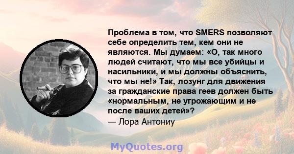 Проблема в том, что SMERS позволяют себе определить тем, кем они не являются. Мы думаем: «О, так много людей считают, что мы все убийцы и насильники, и мы должны объяснить, что мы не!» Так, лозунг для движения за