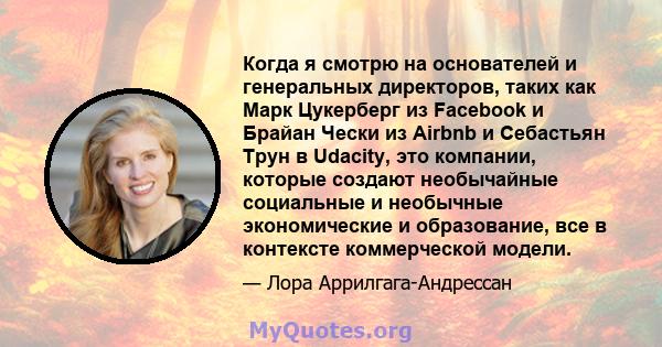 Когда я смотрю на основателей и генеральных директоров, таких как Марк Цукерберг из Facebook и Брайан Чески из Airbnb и Себастьян Трун в Udacity, это компании, которые создают необычайные социальные и необычные