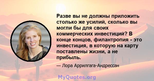 Разве вы не должны приложить столько же усилий, сколько вы могли бы для своих коммерческих инвестиций? В конце концов, филантропия - это инвестиция, в которую на карту поставлены жизни, а не прибыль.