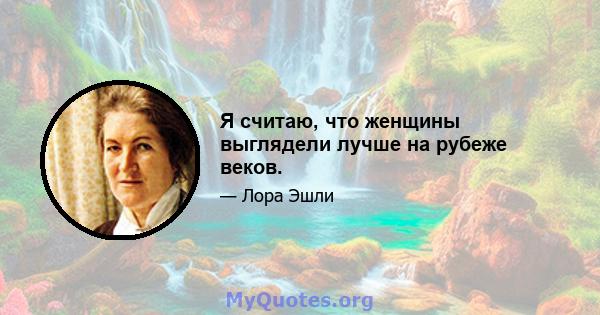 Я считаю, что женщины выглядели лучше на рубеже веков.