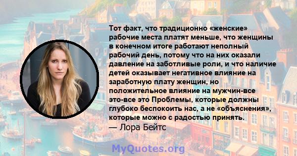 Тот факт, что традиционно «женские» рабочие места платят меньше, что женщины в конечном итоге работают неполный рабочий день, потому что на них оказали давление на заботливые роли, и что наличие детей оказывает