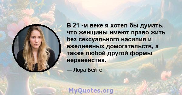 В 21 -м веке я хотел бы думать, что женщины имеют право жить без сексуального насилия и ежедневных домогательств, а также любой другой формы неравенства.