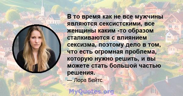 В то время как не все мужчины являются сексистскими, все женщины каким -то образом сталкиваются с влиянием сексизма, поэтому дело в том, что есть огромная проблема, которую нужно решить, и вы можете стать большой частью 