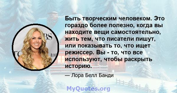 Быть творческим человеком. Это гораздо более полезно, когда вы находите вещи самостоятельно, жить тем, что писатели пишут, или показывать то, что ищет режиссер. Вы - то, что все используют, чтобы раскрыть историю.