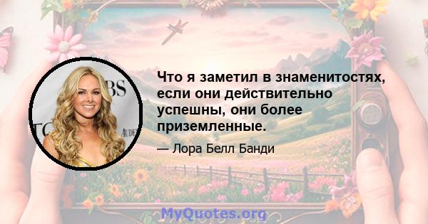 Что я заметил в знаменитостях, если они действительно успешны, они более приземленные.