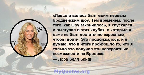 «Лак для волос» был моим первым бродвейским шоу. Тем временем, после того, как шоу закончилось, я спускался и выступал в этих клубах, в которые я даже не был достаточно взрослым, чтобы войти. Это продолжалось, и я