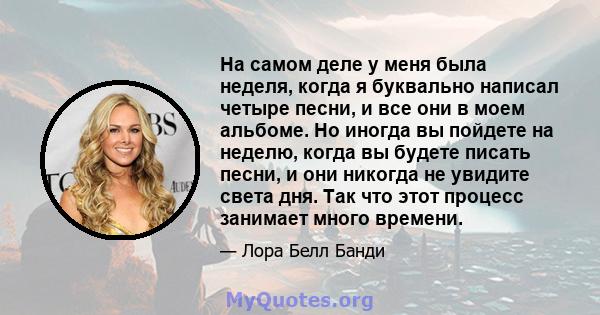 На самом деле у меня была неделя, когда я буквально написал четыре песни, и все они в моем альбоме. Но иногда вы пойдете на неделю, когда вы будете писать песни, и они никогда не увидите света дня. Так что этот процесс