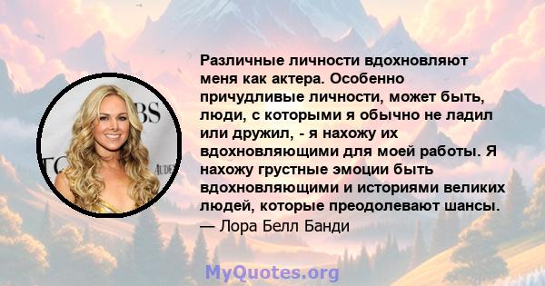 Различные личности вдохновляют меня как актера. Особенно причудливые личности, может быть, люди, с которыми я обычно не ладил или дружил, - я нахожу их вдохновляющими для моей работы. Я нахожу грустные эмоции быть