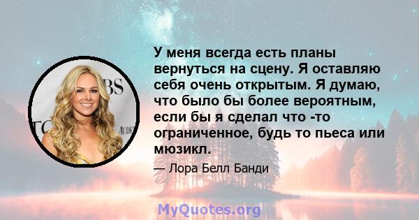 У меня всегда есть планы вернуться на сцену. Я оставляю себя очень открытым. Я думаю, что было бы более вероятным, если бы я сделал что -то ограниченное, будь то пьеса или мюзикл.