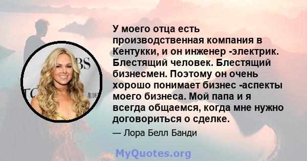 У моего отца есть производственная компания в Кентукки, и он инженер -электрик. Блестящий человек. Блестящий бизнесмен. Поэтому он очень хорошо понимает бизнес -аспекты моего бизнеса. Мой папа и я всегда общаемся, когда 