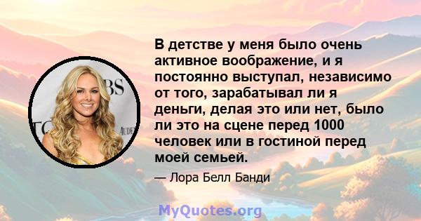 В детстве у меня было очень активное воображение, и я постоянно выступал, независимо от того, зарабатывал ли я деньги, делая это или нет, было ли это на сцене перед 1000 человек или в гостиной перед моей семьей.