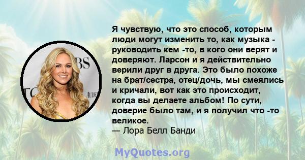 Я чувствую, что это способ, которым люди могут изменить то, как музыка - руководить кем -то, в кого они верят и доверяют. Ларсон и я действительно верили друг в друга. Это было похоже на брат/сестра, отец/дочь, мы