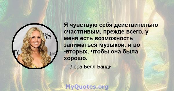 Я чувствую себя действительно счастливым, прежде всего, у меня есть возможность заниматься музыкой, и во -вторых, чтобы она была хорошо.