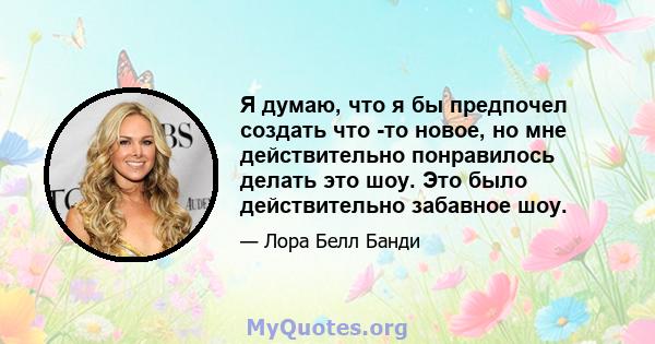 Я думаю, что я бы предпочел создать что -то новое, но мне действительно понравилось делать это шоу. Это было действительно забавное шоу.