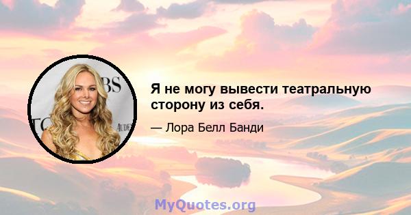 Я не могу вывести театральную сторону из себя.