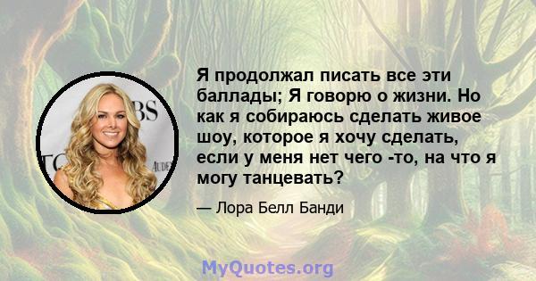 Я продолжал писать все эти баллады; Я говорю о жизни. Но как я собираюсь сделать живое шоу, которое я хочу сделать, если у меня нет чего -то, на что я могу танцевать?