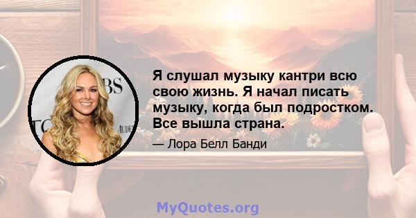 Я слушал музыку кантри всю свою жизнь. Я начал писать музыку, когда был подростком. Все вышла страна.