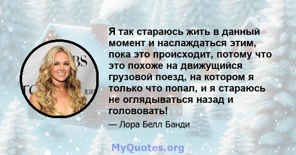 Я так стараюсь жить в данный момент и наслаждаться этим, пока это происходит, потому что это похоже на движущийся грузовой поезд, на котором я только что попал, и я стараюсь не оглядываться назад и голововать!